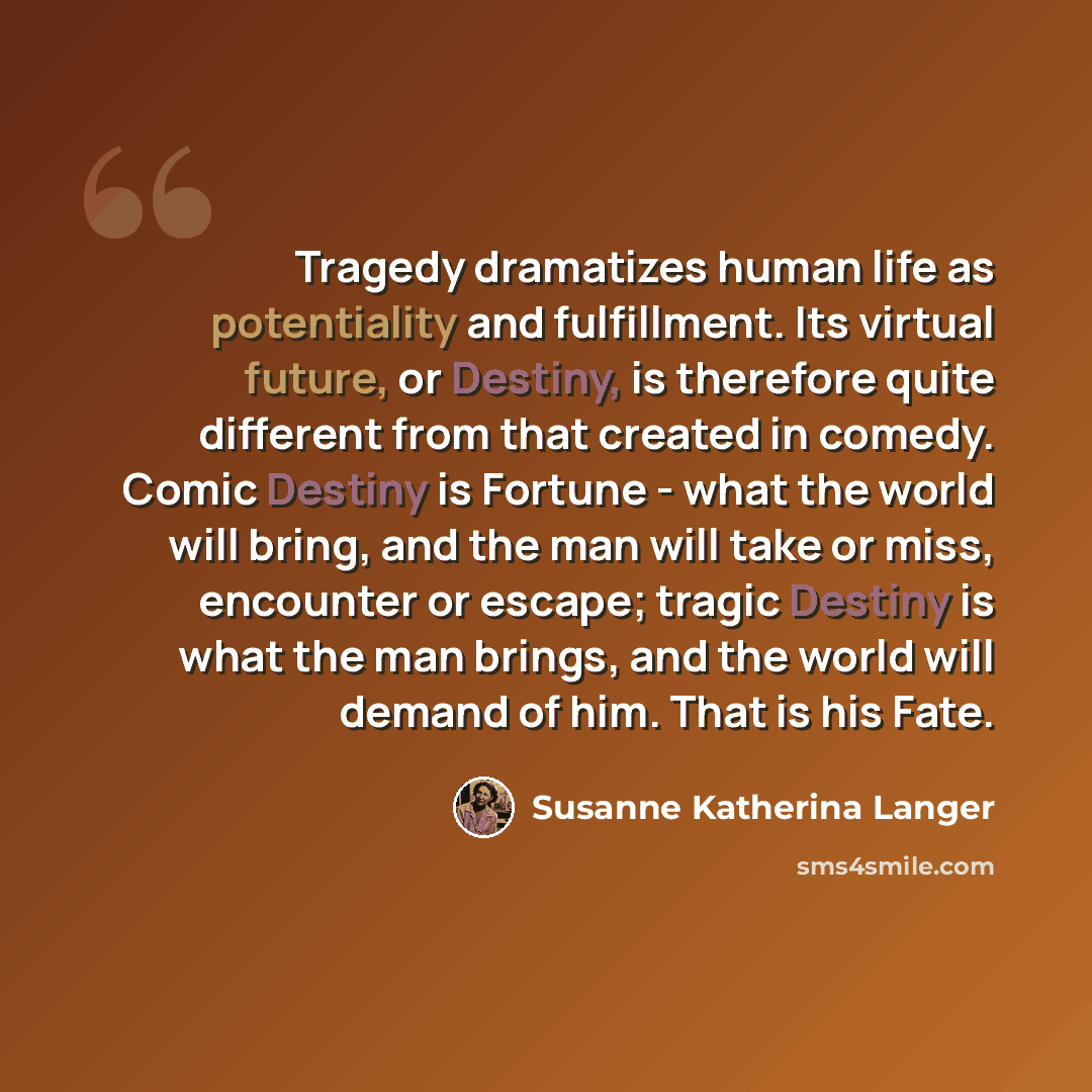 “Tragedy dramatizes human life as potentiality and fulfillment. Its virtual future, or Destiny, is therefore quite different from that created in comedy. Comic Destiny is Fortune - what the world will bring, and the man will take or miss, encounter or escape; tragic Destiny is what the man brings…” quote by Susanne Katherina Langer