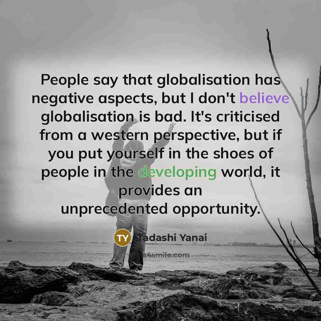 “People say that globalisation has negative aspects, but I don't believe globalisation is bad. It's criticised from a western perspective, but if you put yourself in the shoes of people in the developing world, it provides an unprecedented opportunity.” quote by Tadashi Yanai