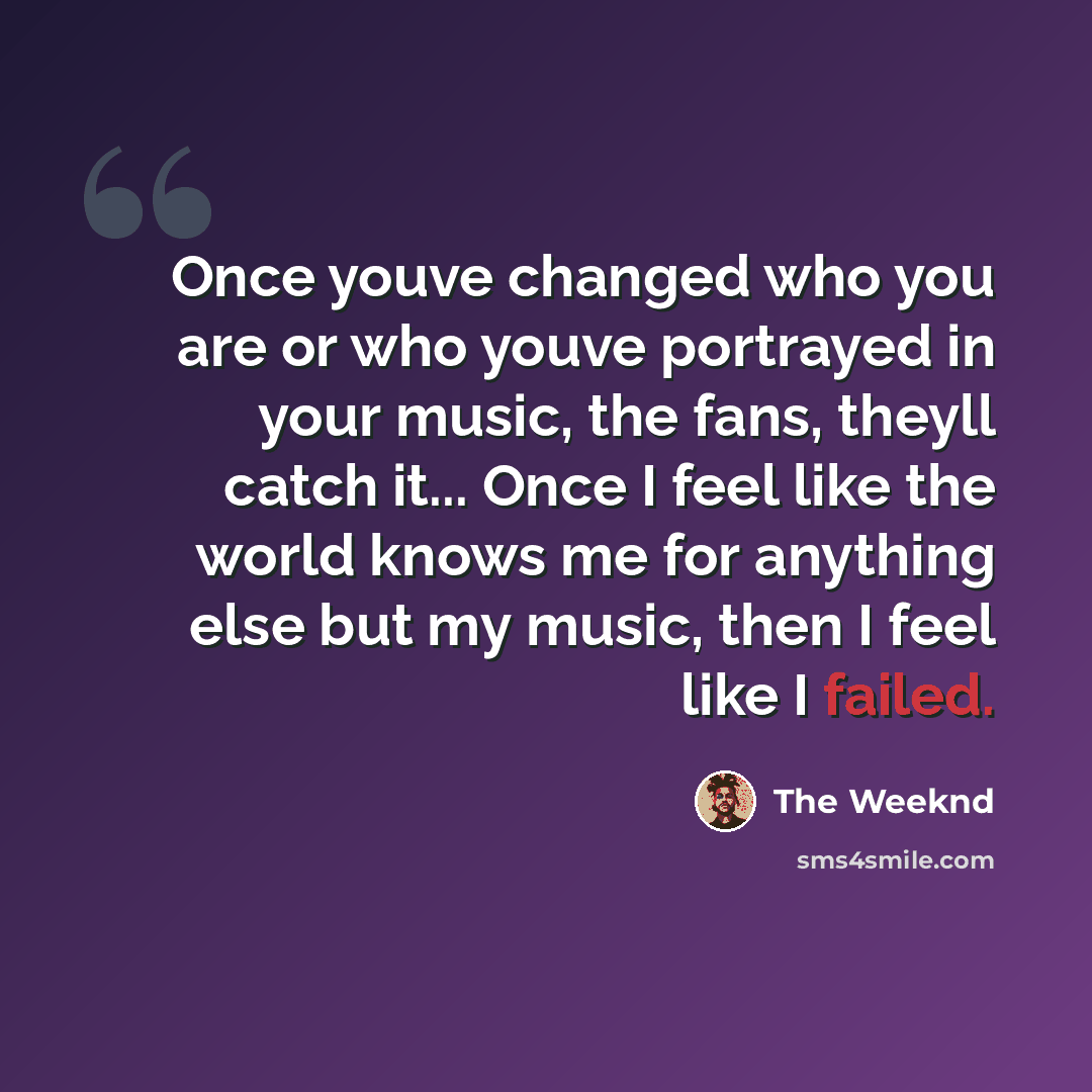 “Once youve changed who you are or who youve portrayed in your music, the fans, theyll catch it... Once I feel like the world knows me for anything else but my music, then I feel like I failed.” quote by The Weeknd