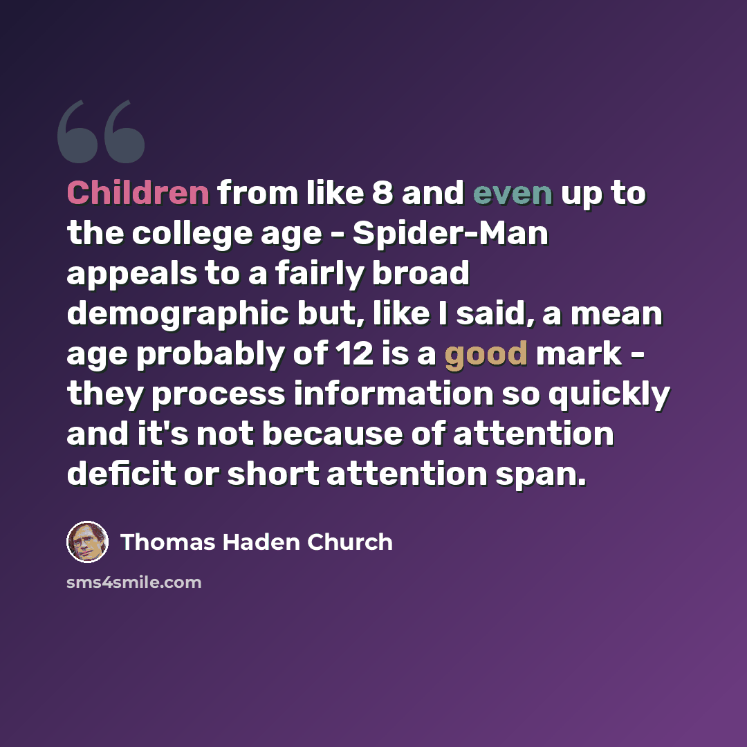 “Children from like 8 and even up to the college age - Spider-Man appeals to a fairly broad demographic but, like I said, a mean age probably of 12 is a good mark - they process information so quickly and it's not because of attention deficit or short attention span.” quote by Thomas Haden Church