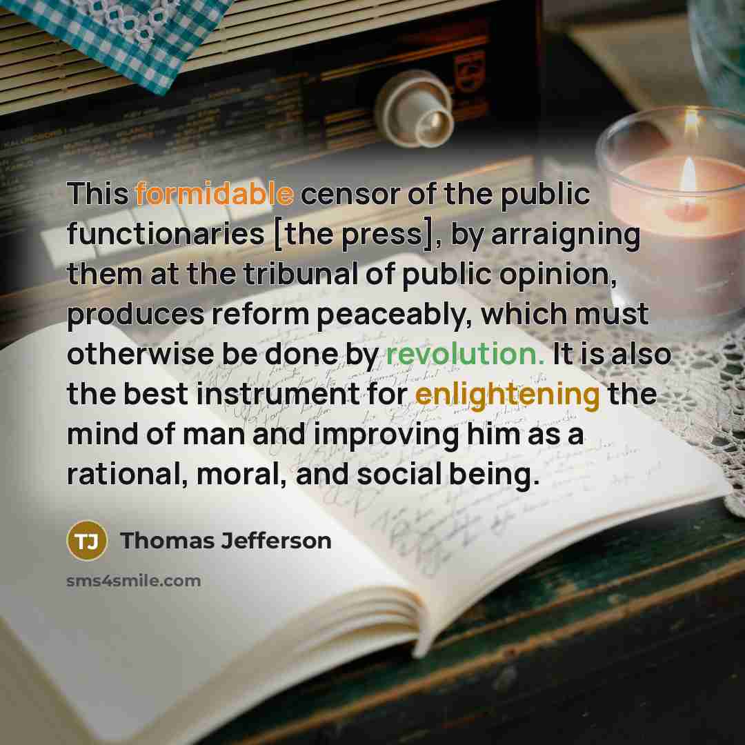 “This formidable censor of the public functionaries [the press], by arraigning them at the tribunal of public opinion, produces reform peaceably, which must otherwise be done by revolution. It is also the best instrument for enlightening the mind of man and improving him as a rational, moral, and…” quote by Thomas Jefferson