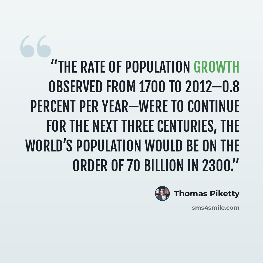 “the rate of population growth observed from 1700 to 2012—0.8 percent per year—were to continue for the next three centuries, the world’s population would be on the order of 70 billion in 2300.” quote by Thomas Piketty