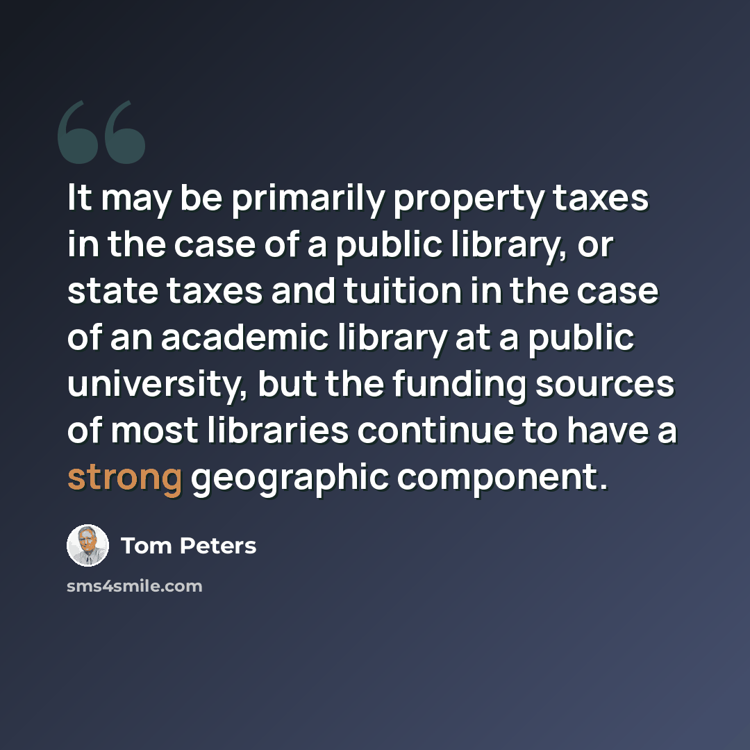 “It may be primarily property taxes in the case of a public library, or state taxes and tuition in the case of an academic library at a public university, but the funding sources of most libraries continue to have a strong geographic component.” quote by Tom Peters