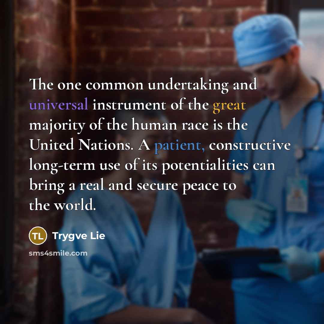 “The one common undertaking and universal instrument of the great majority of the human race is the United Nations. A patient, constructive long-term use of its potentialities can bring a real and secure peace to the world.” quote by Trygve Lie
