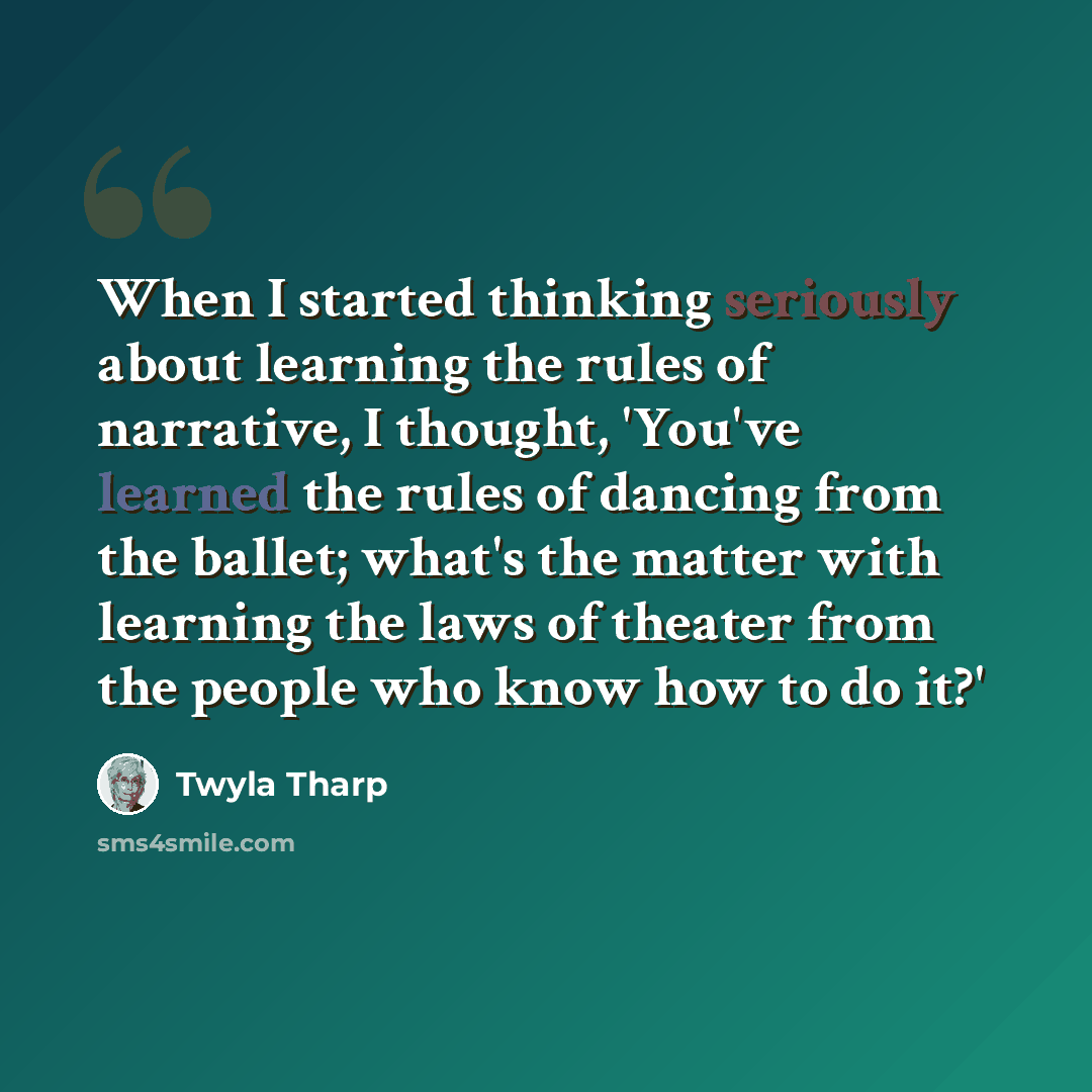 “When I started thinking seriously about learning the rules of narrative, I thought, 'You've learned the rules of dancing from the ballet; what's the matter with learning the laws of theater from the people who know how to do it?'” quote by Twyla Tharp