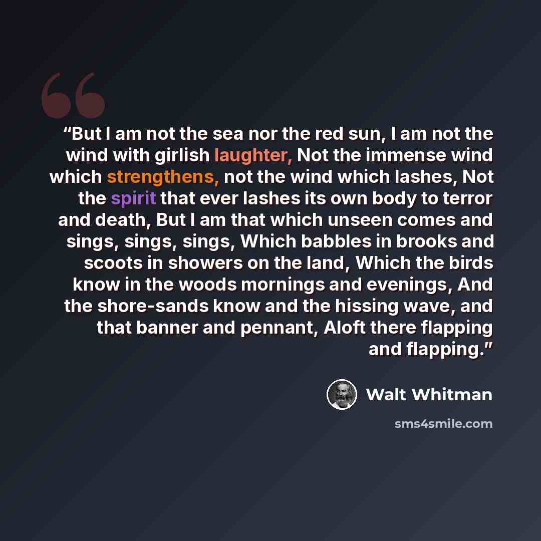 “But I am not the sea nor the red sun, I am not the wind with girlish laughter, Not the immense wind which strengthens, not the wind which lashes, Not the spirit that ever lashes its own body to terror and death, But I am that which unseen comes and sings, sings, sings, Which babbles in brooks and…” quote by Walt Whitman