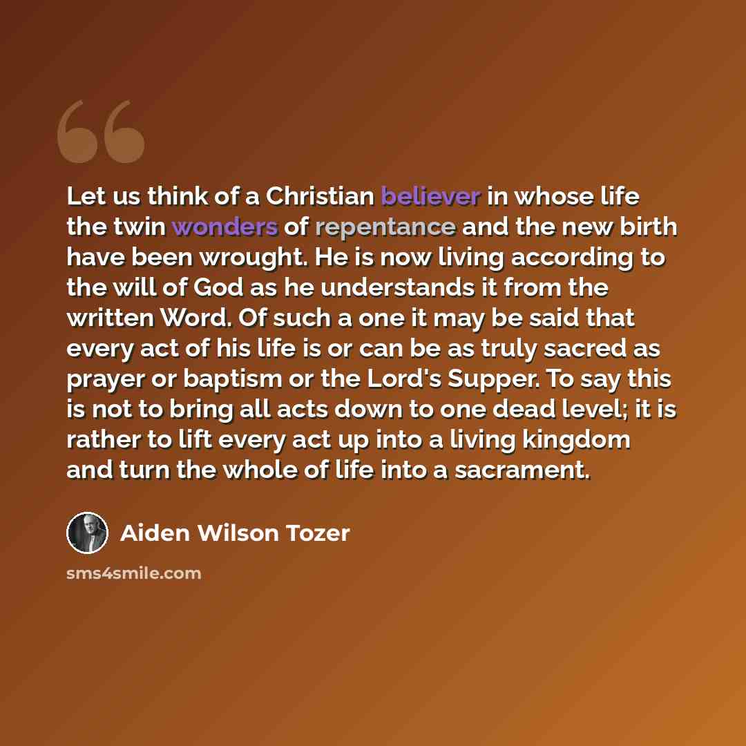 “Let us think of a Christian believer in whose life the twin wonders of repentance and the new birth have been wrought. He is now living according to the will of God as he understands it from the written Word. Of such a one it may be said that every act of his life is or can be as truly sacred as…” quote by Aiden Wilson Tozer