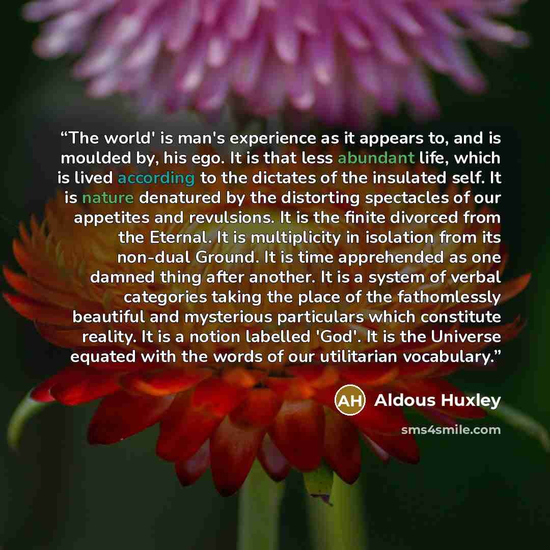 “The world' is man's experience as it appears to, and is moulded by, his ego. It is that less abundant life, which is lived according to the dictates of the insulated self. It is nature denatured by the distorting spectacles of our appetites and revulsions. It is the finite divorced from the…” quote by Aldous Huxley