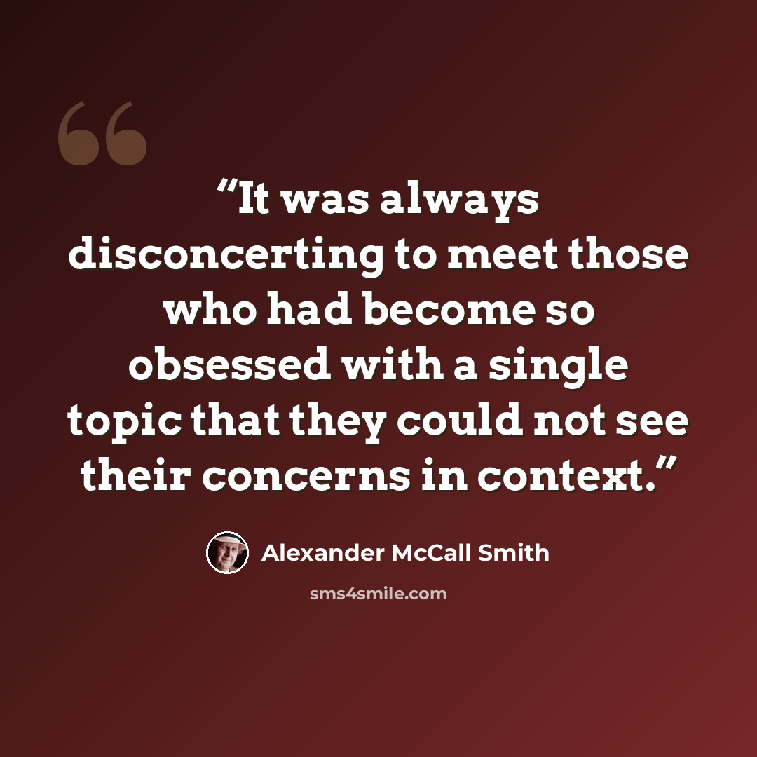 “It was always disconcerting to meet those who had become so obsessed with a single topic that they could not see their concerns in context.” quote by Alexander McCall Smith