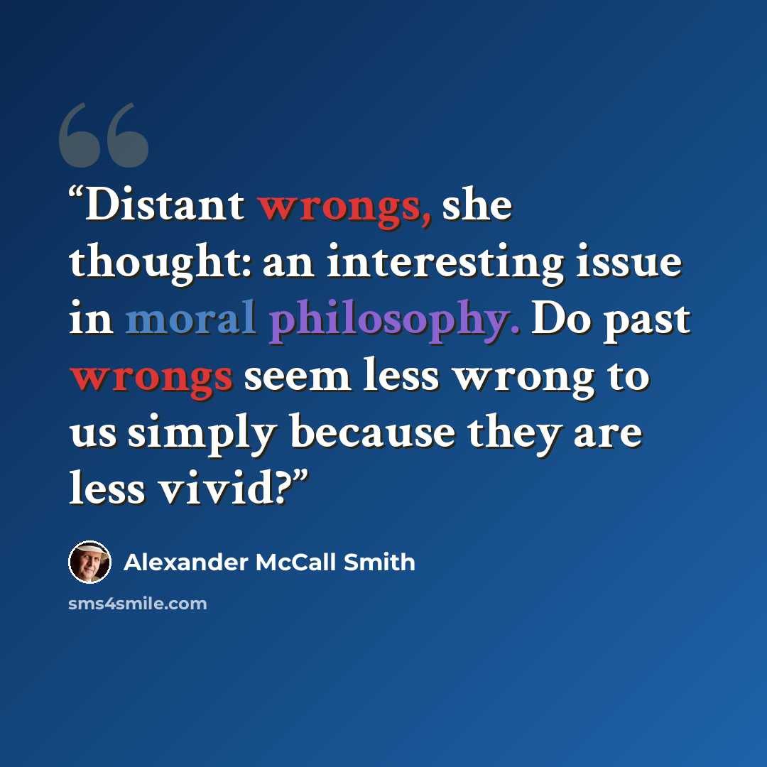 “Distant wrongs, she thought: an interesting issue in moral philosophy. Do past wrongs seem less wrong to us simply because they are less vivid?” quote by Alexander McCall Smith