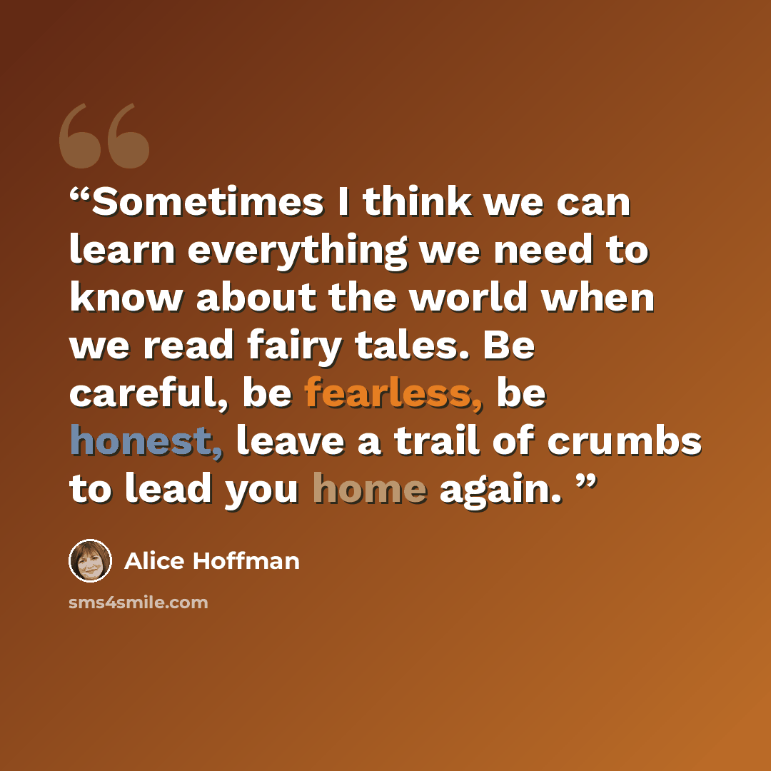 “Sometimes I think we can learn everything we need to know about the world when we read fairy tales. Be careful, be fearless, be honest, leave a trail of crumbs to lead you home again.” quote by Alice Hoffman