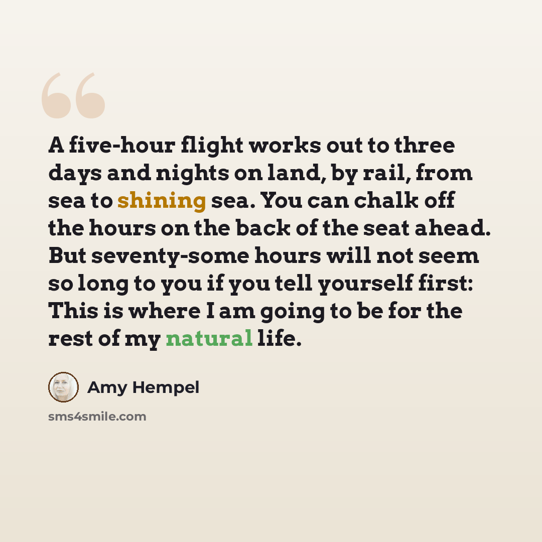 “A five-hour flight works out to three days and nights on land, by rail, from sea to shining sea. You can chalk off the hours on the back of the seat ahead. But seventy-some hours will not seem so long to you if you tell yourself first: This is where I am going to be for the rest of my natural life.” quote by Amy Hempel