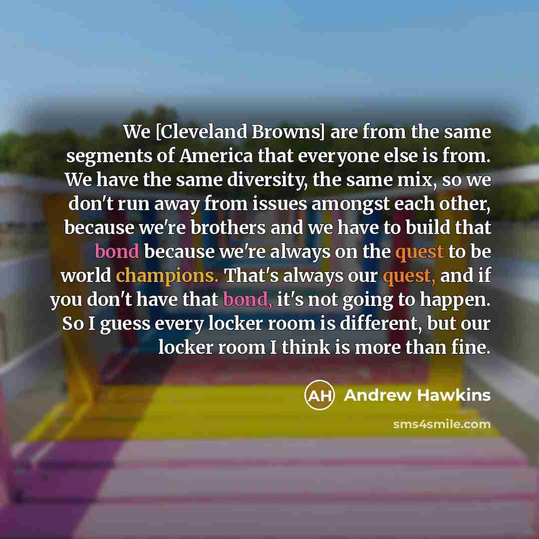 “We [Cleveland Browns] are from the same segments of America that everyone else is from. We have the same diversity, the same mix, so we don't run away from issues amongst each other, because we're brothers and we have to build that bond because we're always on the quest to be world champions…” quote by Andrew Hawkins