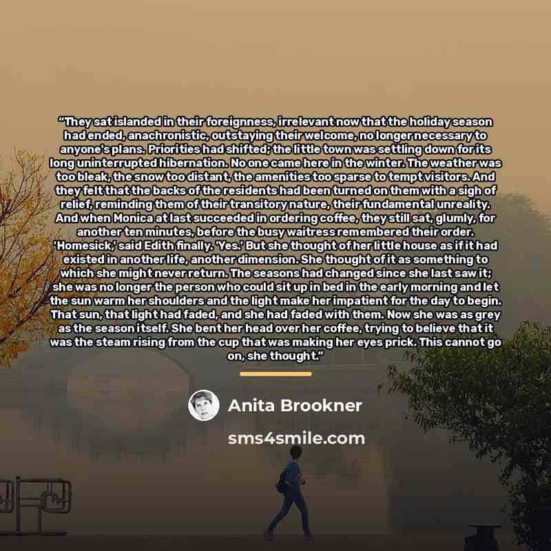 “They sat islanded in their foreignness, irrelevant now that the holiday season had ended, anachronistic, outstaying their welcome, no longer necessary to anyone's plans. Priorities had shifted; the little town was settling down for its long uninterrupted hibernation. No one came here in the…” quote by Anita Brookner