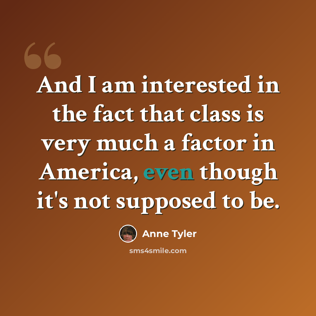 “And I am interested in the fact that class is very much a factor in America, even though it's not supposed to be.” quote by Anne Tyler