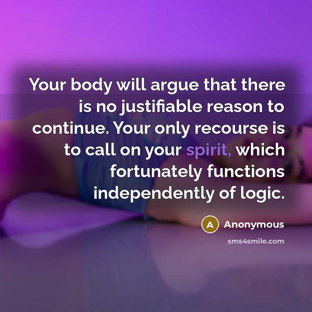“Your body will argue that there is no justifiable reason to continue. Your only recourse is to call on your spirit, which fortunately functions independently of logic.” quote by Anonymous