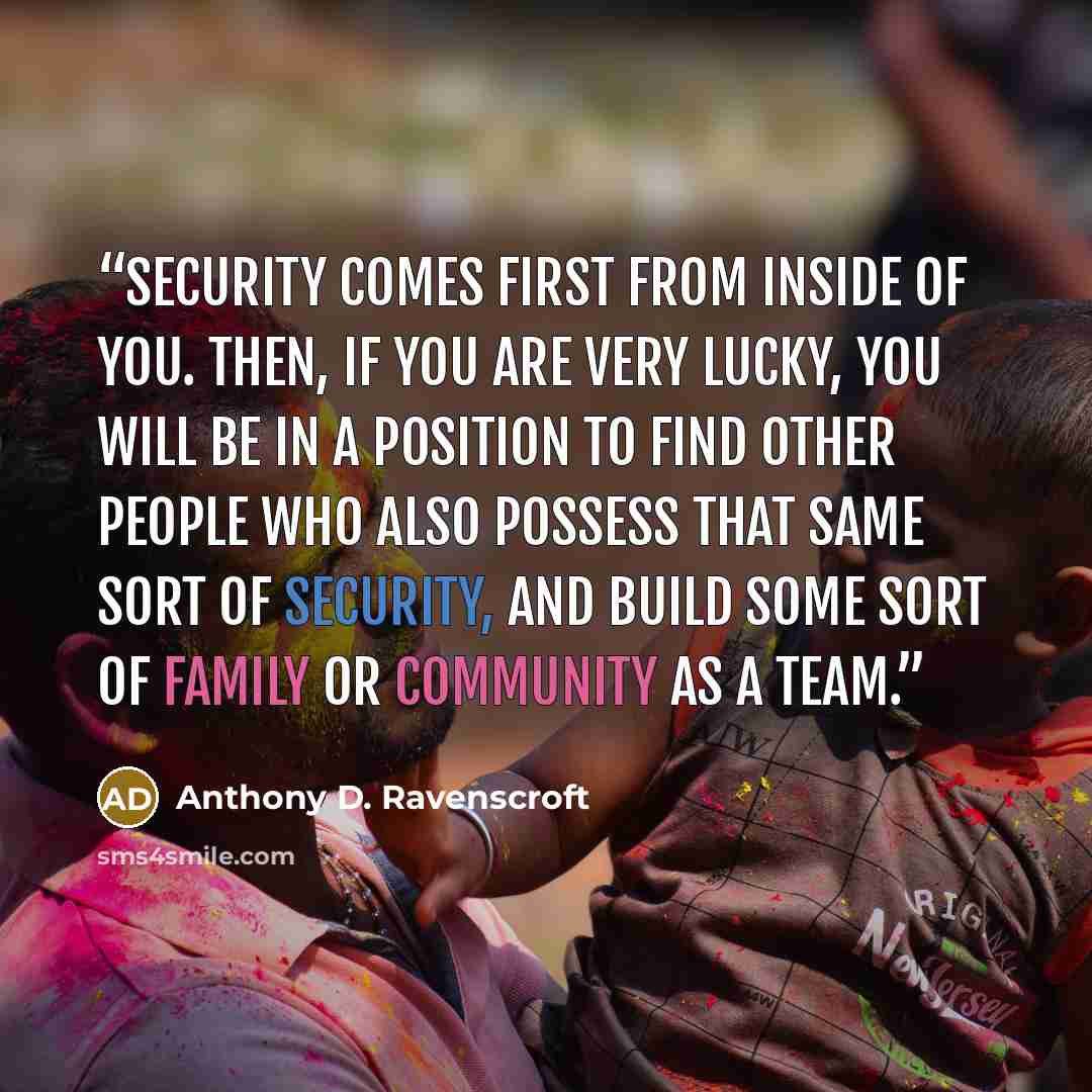 “Security comes first from inside of you. Then, if you are very lucky, you will be in a position to find other people who also possess that same sort of security, and build some sort of family or community as a team.” quote by Anthony D. Ravenscroft