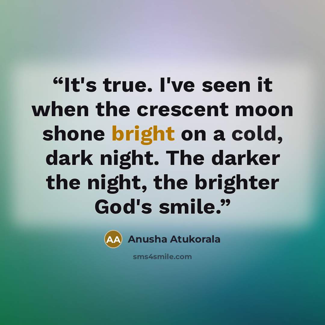 “It's true. I've seen it when the crescent moon shone bright on a cold, dark night. The darker the night, the brighter God's smile.” quote by Anusha Atukorala