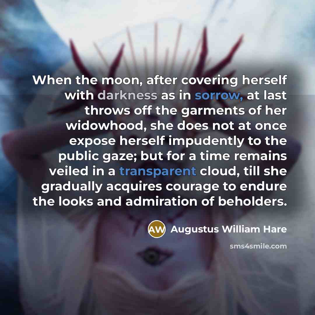 “When the moon, after covering herself with darkness as in sorrow, at last throws off the garments of her widowhood, she does not at once expose herself impudently to the public gaze; but for a time remains veiled in a transparent cloud, till she gradually acquires courage to endure the looks and…” quote by Augustus William Hare