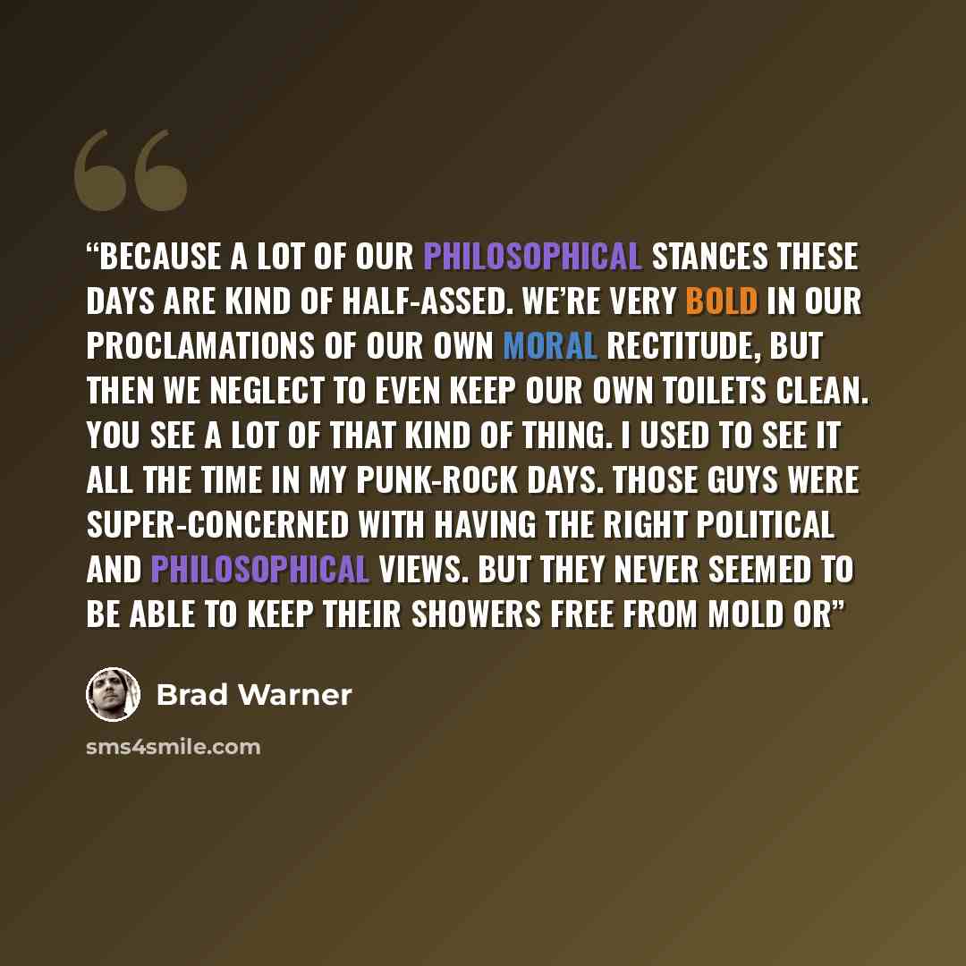 “Because a lot of our philosophical stances these days are kind of half-assed. We’re very bold in our proclamations of our own moral rectitude, but then we neglect to even keep our own toilets clean. You see a lot of that kind of thing. I used to see it all the time in my punk-rock days. Those guys…” quote by Brad Warner