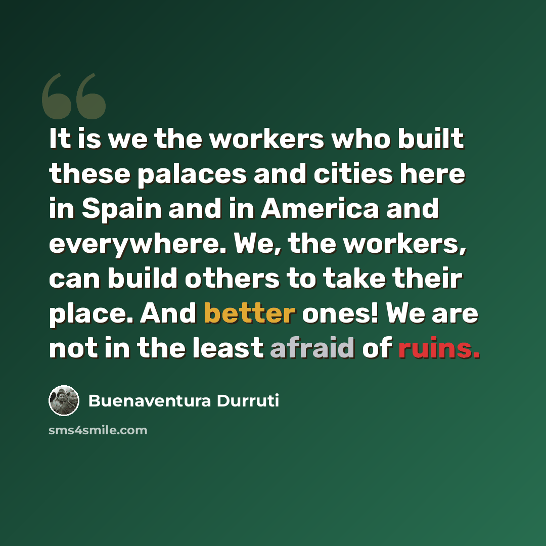 “It is we the workers who built these palaces and cities here in Spain and in America and everywhere. We, the workers, can build others to take their place. And better ones! We are not in the least afraid of ruins.” quote by Buenaventura Durruti