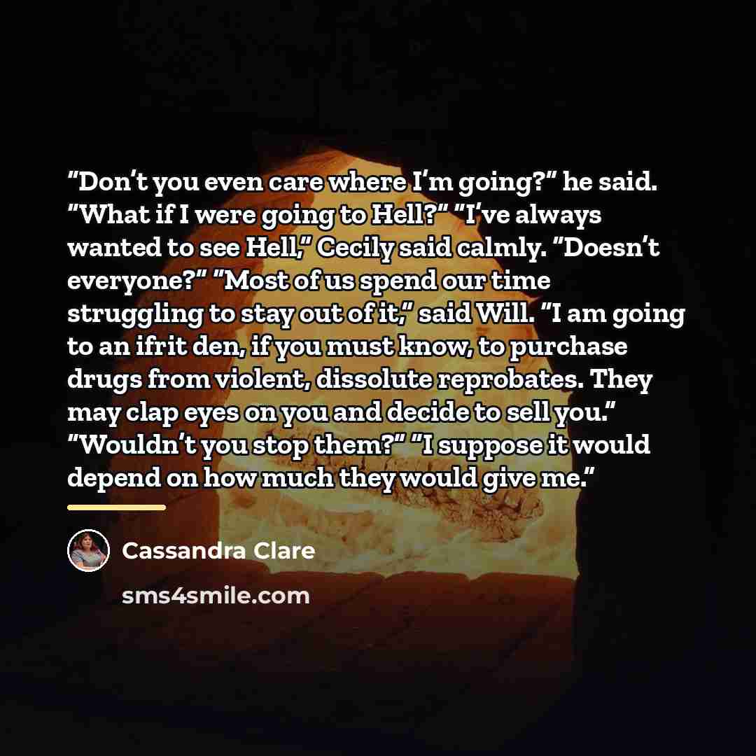 “Don’t you even care where I’m going?” he said. “What if I were going to Hell?” “I’ve always wanted to see Hell,” Cecily said calmly. “Doesn’t everyone?” “Most of us spend our time struggling to stay out of it,” said Will. “I am going to an ifrit den, if you must know, to purchase drugs from…” quote by Cassandra Clare