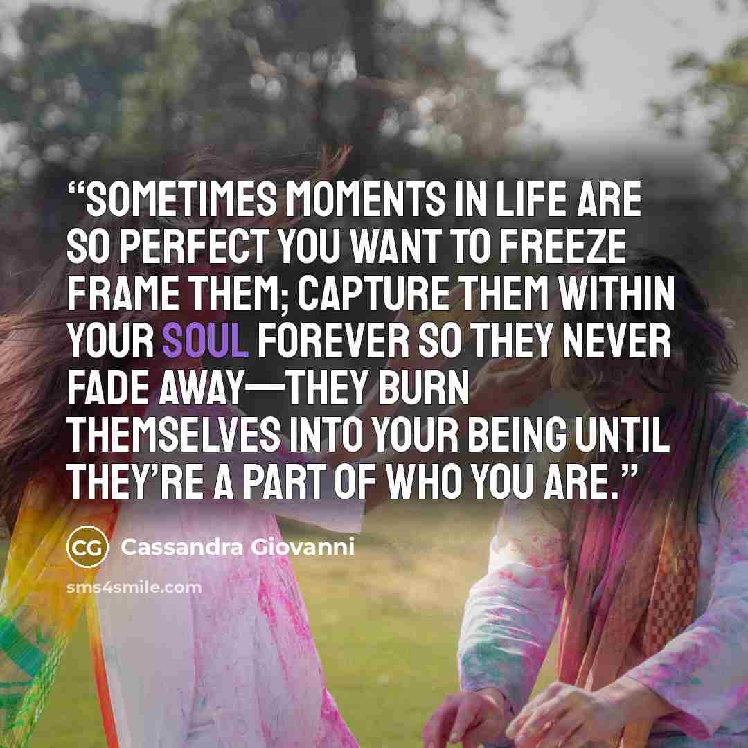 “Sometimes moments in life are so perfect you want to freeze frame them; capture them within your soul forever so they never fade away—they burn themselves into your being until they’re a part of who you are.” quote by Cassandra Giovanni