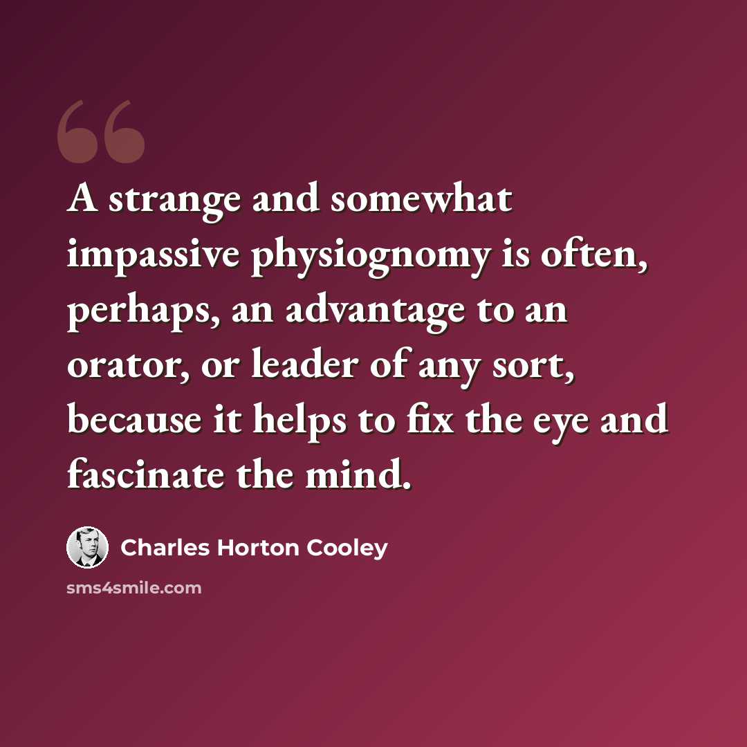“A strange and somewhat impassive physiognomy is often, perhaps, an advantage to an orator, or leader of any sort, because it helps to fix the eye and fascinate the mind.” quote by Charles Horton Cooley