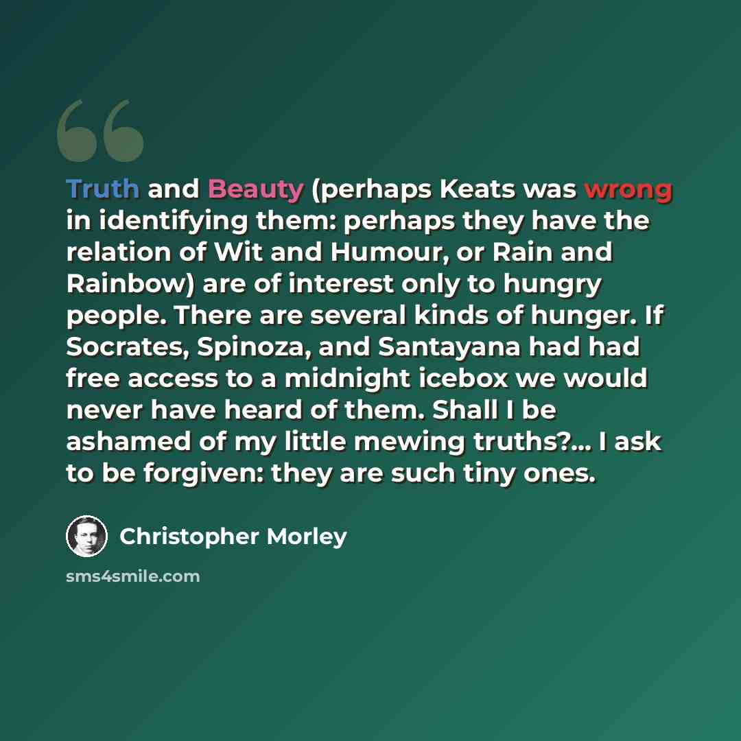 “Truth and Beauty (perhaps Keats was wrong in identifying them: perhaps they have the relation of Wit and Humour, or Rain and Rainbow) are of interest only to hungry people. There are several kinds of hunger. If Socrates, Spinoza, and Santayana had had free access to a midnight icebox we would…” quote by Christopher Morley