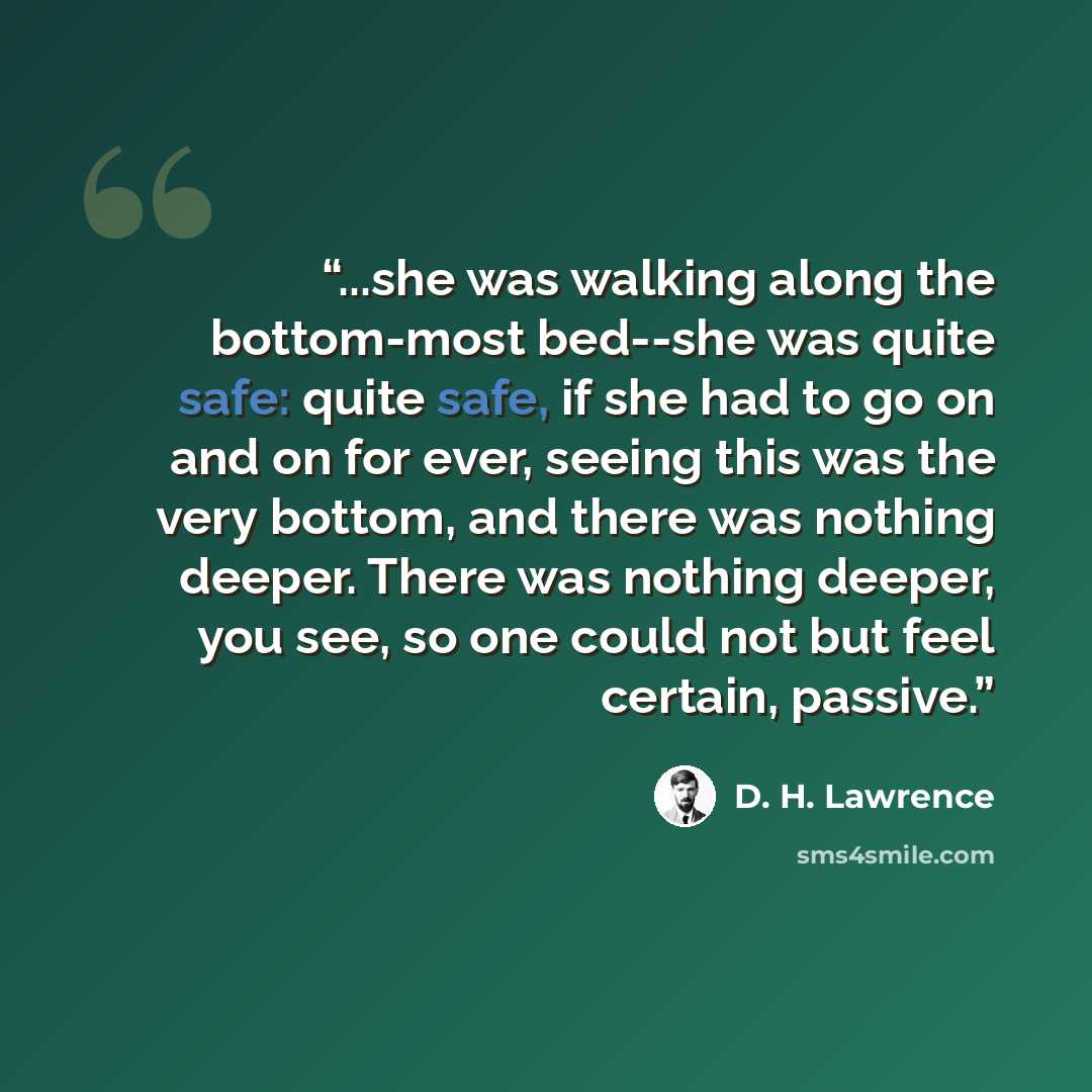 “...she was walking along the bottom-most bed--she was quite safe: quite safe, if she had to go on and on for ever, seeing this was the very bottom, and there was nothing deeper. There was nothing deeper, you see, so one could not but feel certain, passive.” quote by D. H. Lawrence