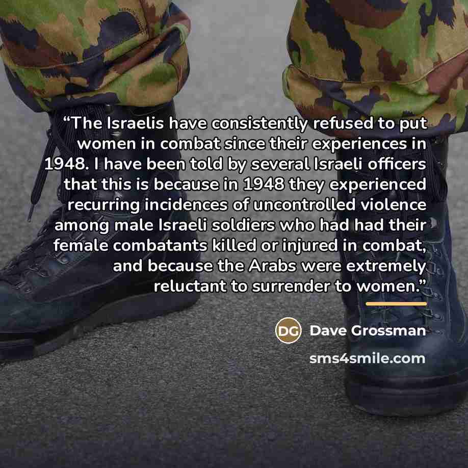 “The Israelis have consistently refused to put women in combat since their experiences in 1948. I have been told by several Israeli officers that this is because in 1948 they experienced recurring incidences of uncontrolled violence among male Israeli soldiers who had had their female combatants…” quote by Dave Grossman