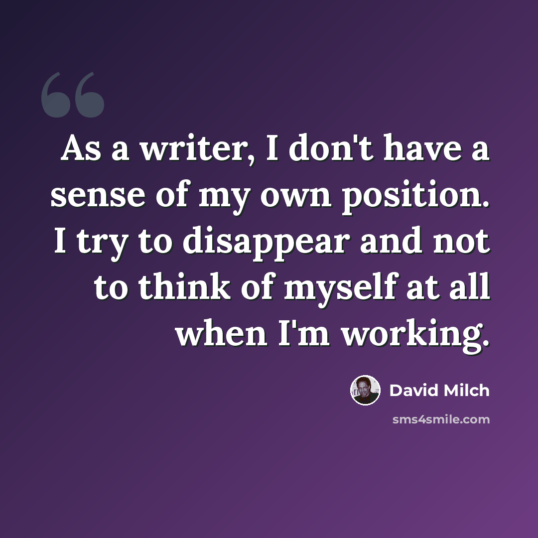 “As a writer, I don't have a sense of my own position. I try to disappear and not to think of myself at all when I'm working.” quote by David Milch