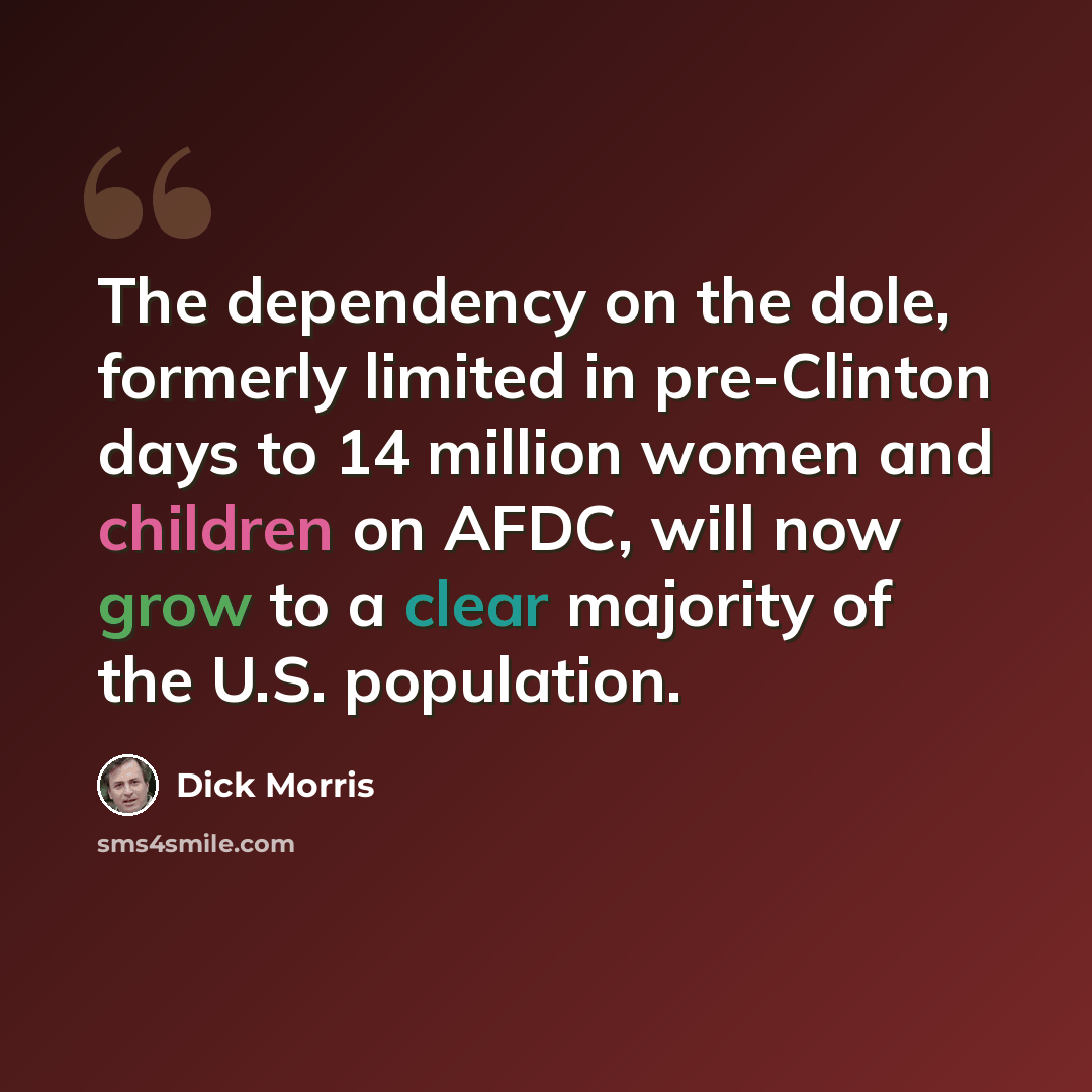 “The dependency on the dole, formerly limited in pre-Clinton days to 14 million women and children on AFDC, will now grow to a clear majority of the U.S. population.” quote by Dick Morris
