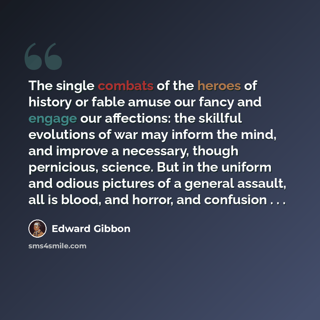 “The single combats of the heroes of history or fable amuse our fancy and engage our affections: the skillful evolutions of war may inform the mind, and improve a necessary, though pernicious, science. But in the uniform and odious pictures of a general assault, all is blood, and horror, and…” quote by Edward Gibbon