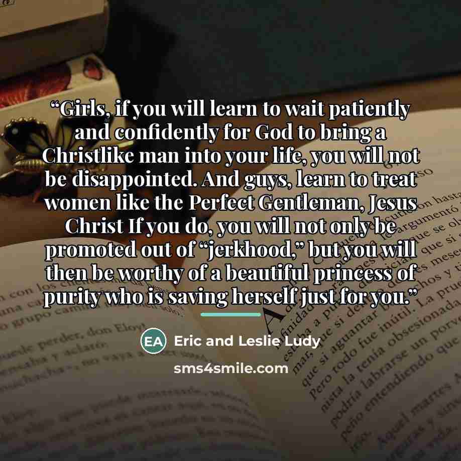“Girls, if you will learn to wait patiently and confidently for God to bring a Christlike man into your life, you will not be disappointed. And guys, learn to treat women like the Perfect Gentleman, Jesus Christ If you do, you will not only be promoted out of “jerkhood,” but you will then be worthy…” quote by Eric and Leslie Ludy
