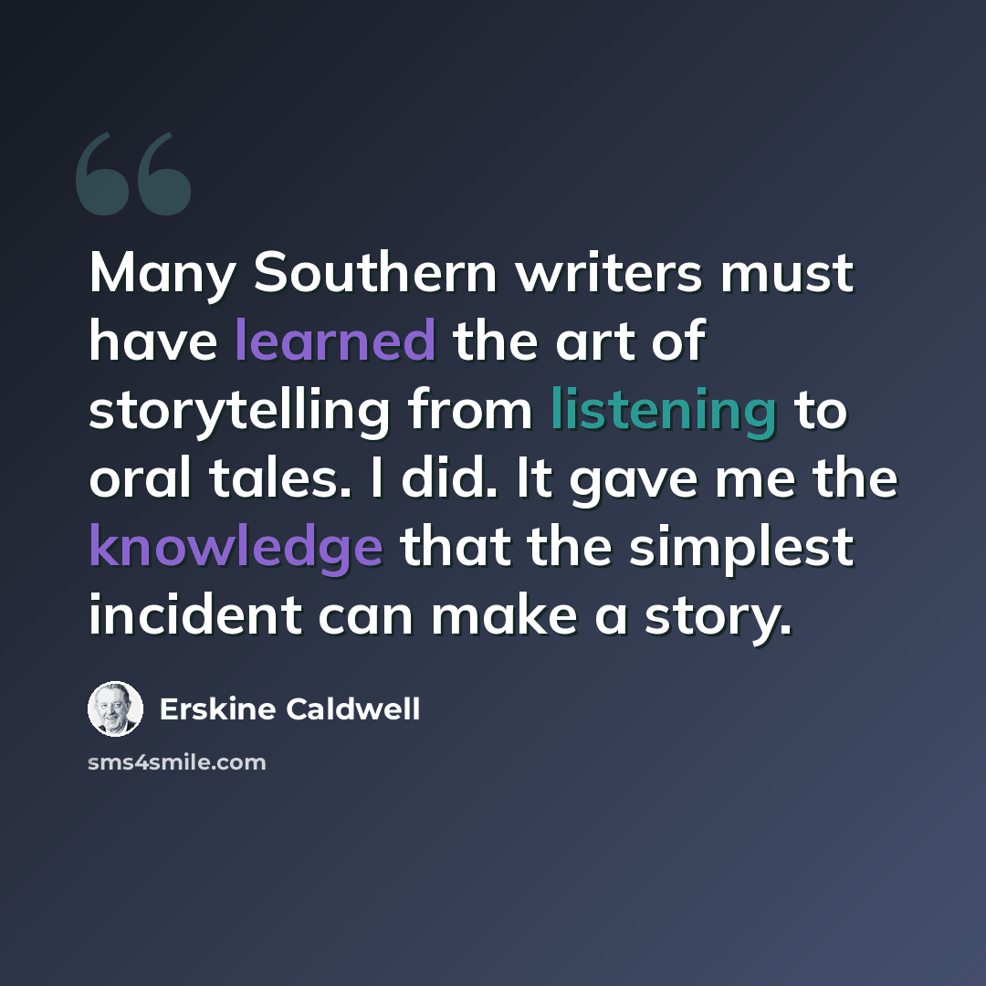 “Many Southern writers must have learned the art of storytelling from listening to oral tales. I did. It gave me the knowledge that the simplest incident can make a story.” quote by Erskine Caldwell