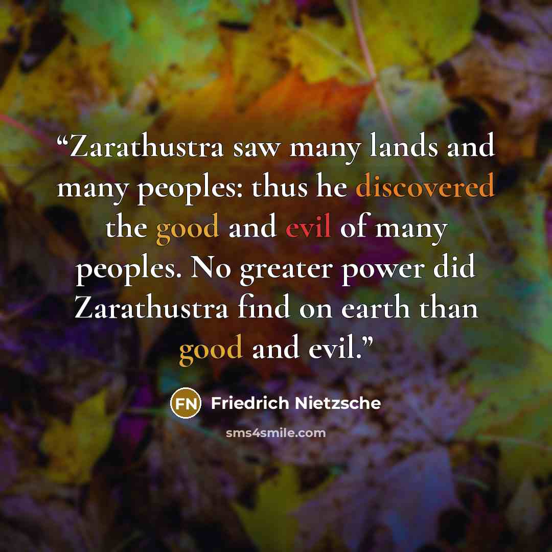 “Zarathustra saw many lands and many peoples: thus he discovered the good and evil of many peoples. No greater power did Zarathustra find on earth than good and evil.” quote by Friedrich Nietzsche