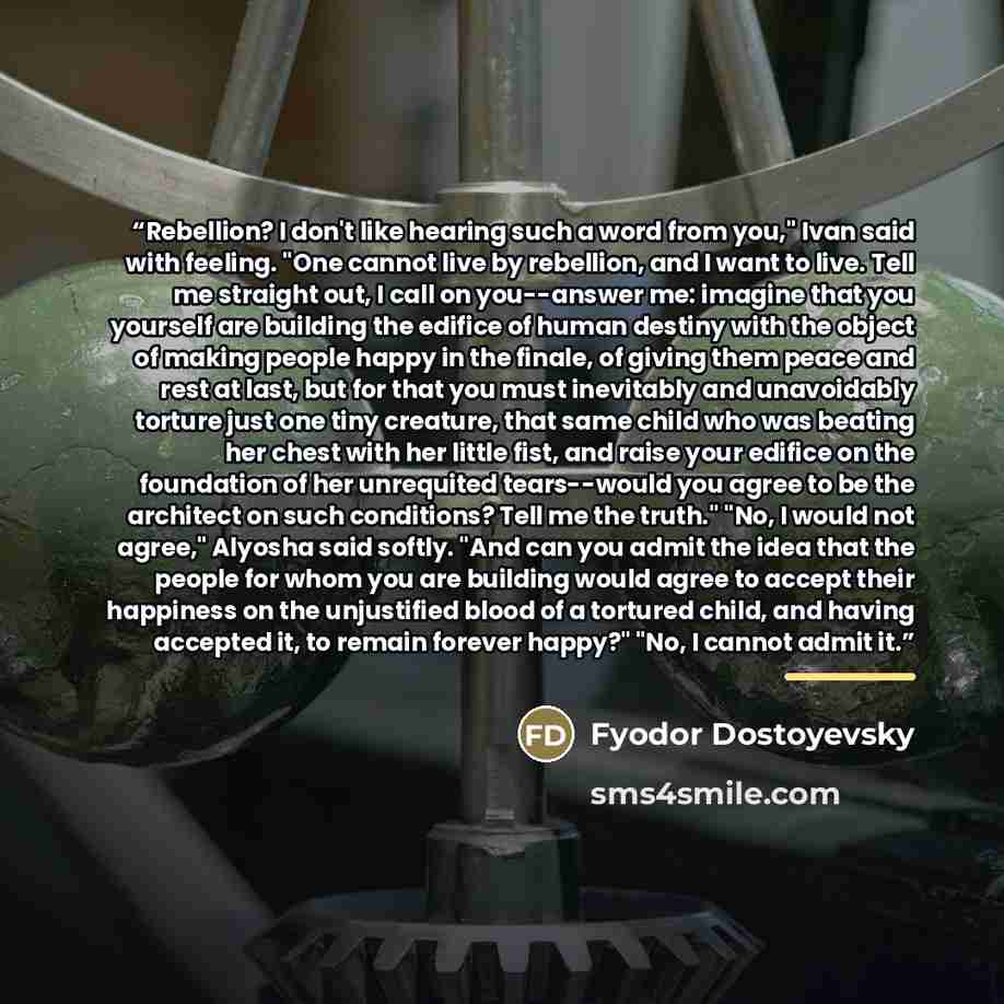 “Rebellion? I don't like hearing such a word from you," Ivan said with feeling. "One cannot live by rebellion, and I want to live. Tell me straight out, I call on you--answer me: imagine that you yourself are building the edifice of human destiny with the object of making people happy in the…” quote by Fyodor Dostoyevsky