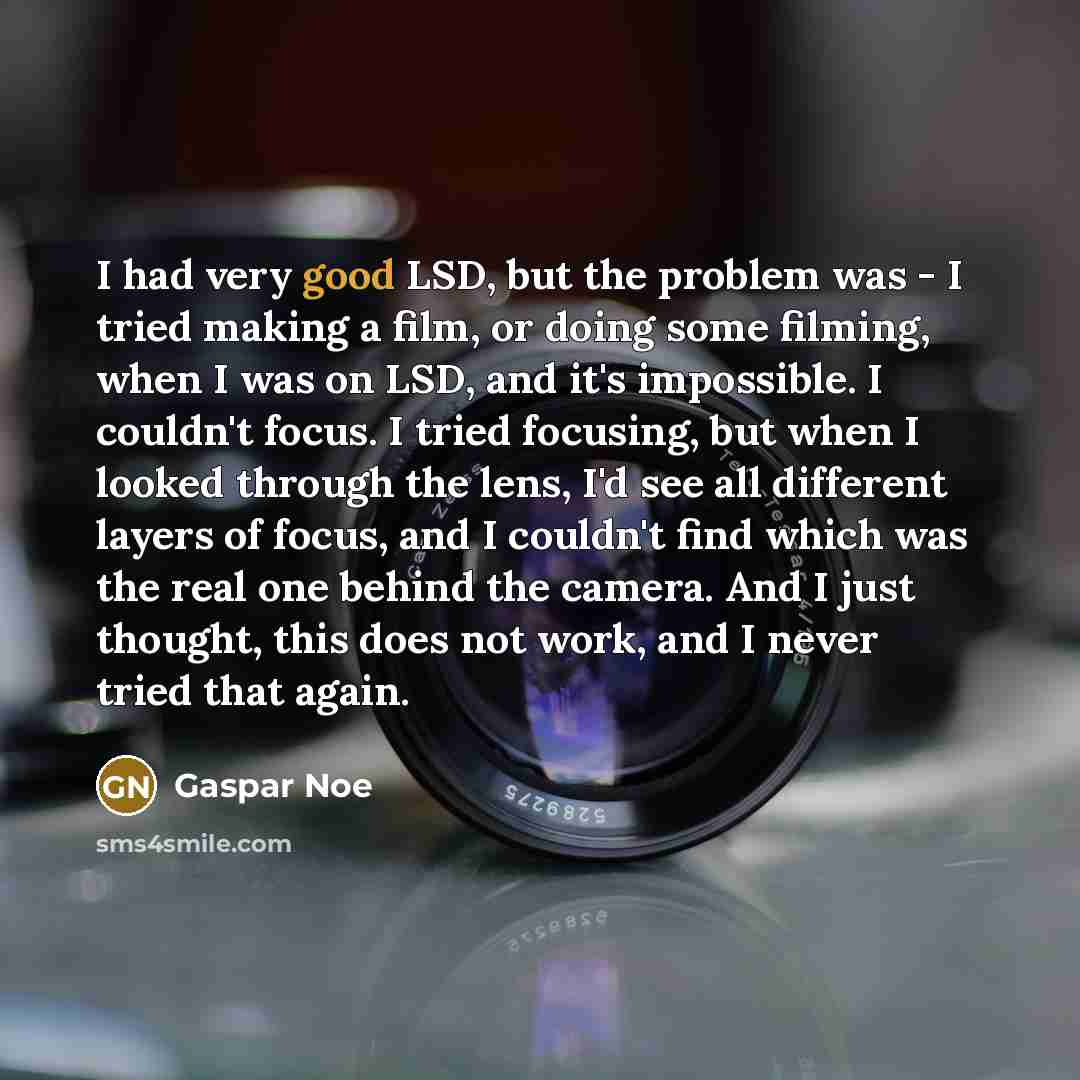 “I had very good LSD, but the problem was - I tried making a film, or doing some filming, when I was on LSD, and it's impossible. I couldn't focus. I tried focusing, but when I looked through the lens, I'd see all different layers of focus, and I couldn't find which was the real one behind the…” quote by Gaspar Noe
