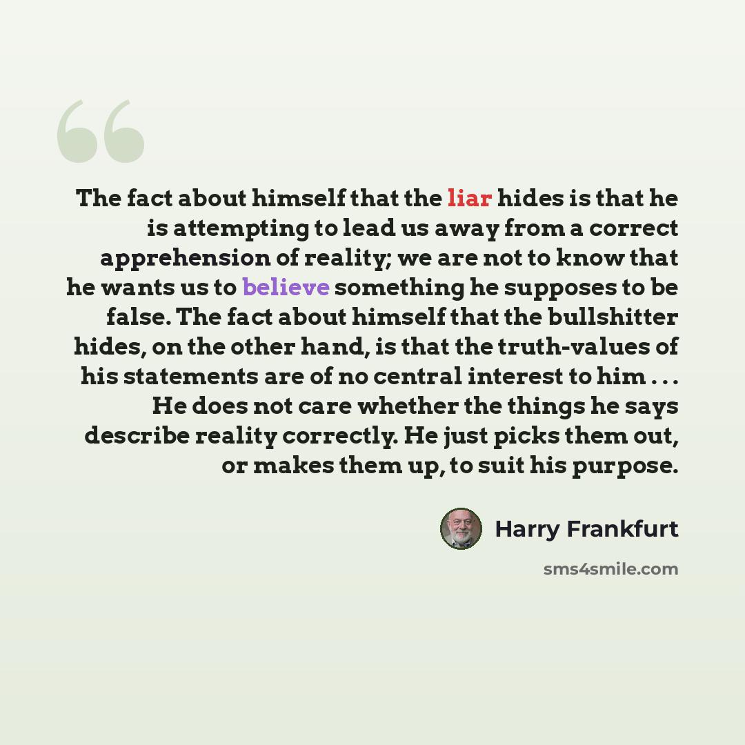 “The fact about himself that the liar hides is that he is attempting to lead us away from a correct apprehension of reality; we are not to know that he wants us to believe something he supposes to be false. The fact about himself that the bullshitter hides, on the other hand, is that the…” quote by Harry Frankfurt
