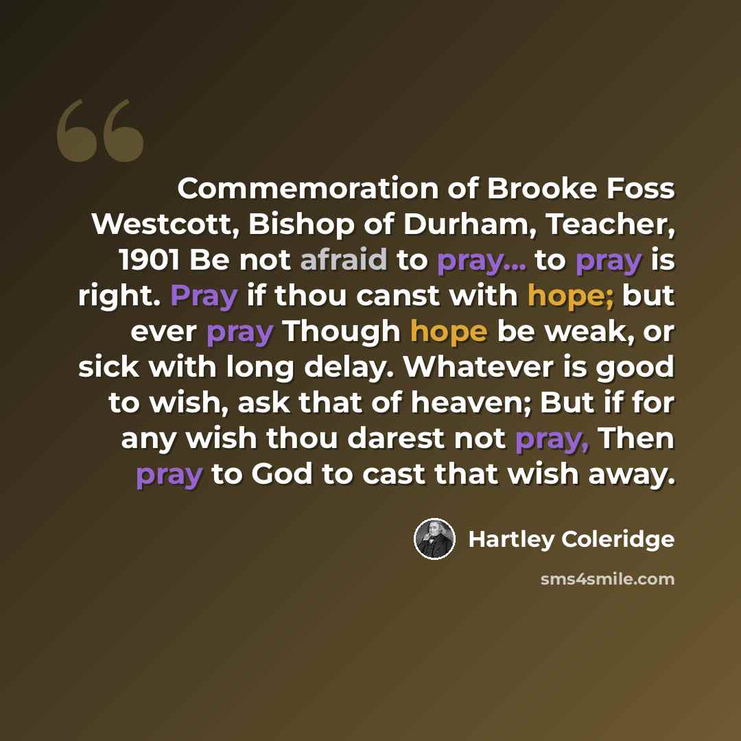 “Commemoration of Brooke Foss Westcott, Bishop of Durham, Teacher, 1901 Be not afraid to pray... to pray is right. Pray if thou canst with hope; but ever pray Though hope be weak, or sick with long delay. Whatever is good to wish, ask that of heaven; But if for any wish thou darest not pray, Then…” quote by Hartley Coleridge