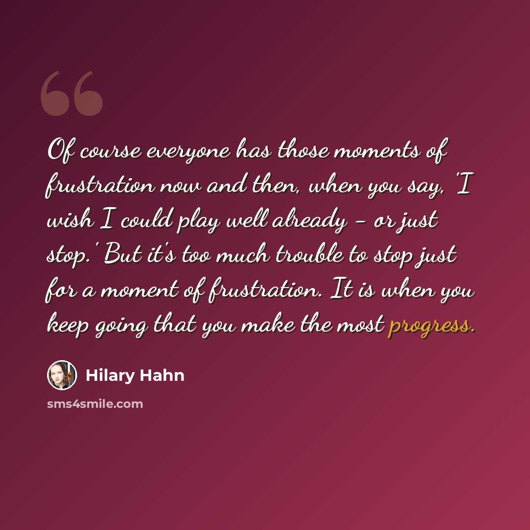 “Of course everyone has those moments of frustration now and then, when you say, 'I wish I could play well already - or just stop.' But it's too much trouble to stop just for a moment of frustration. It is when you keep going that you make the most progress.” quote by Hilary Hahn