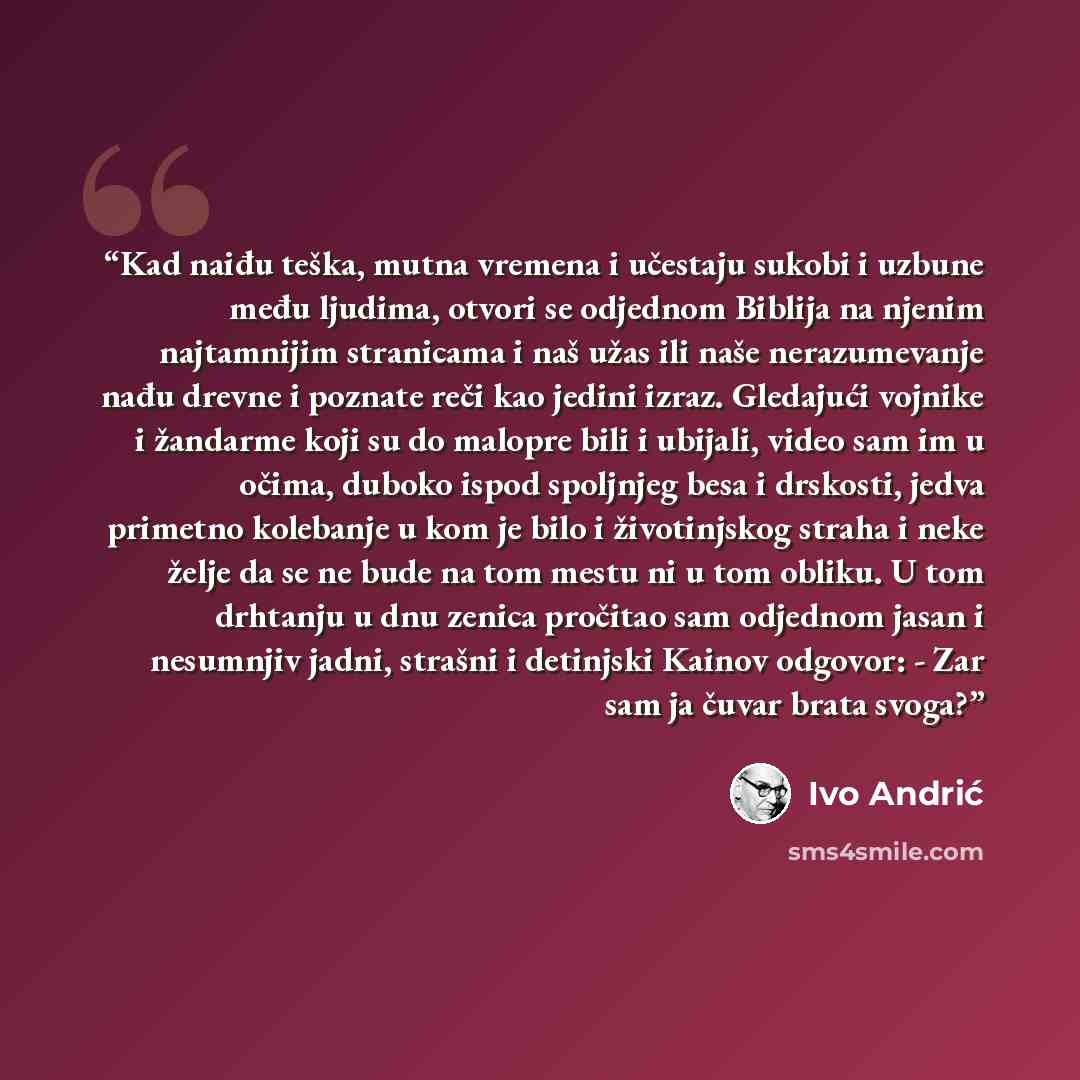 “Kad naiđu teška, mutna vremena i učestaju sukobi i uzbune među ljudima, otvori se odjednom Biblija na njenim najtamnijim stranicama i naš užas ili naše nerazumevanje nađu drevne i poznate reči kao jedini izraz. Gledajući vojnike i žandarme koji su do malopre bili i ubijali, video sam im u očima…” quote by Ivo Andrić