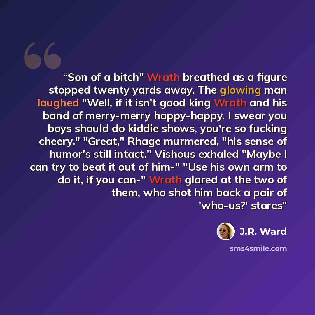 “Son of a bitch" Wrath breathed as a figure stopped twenty yards away. The glowing man laughed "Well, if it isn't good king Wrath and his band of merry-merry happy-happy. I swear you boys should do kiddie shows, you're so fucking cheery." "Great," Rhage murmered, "his sense of humor's still…” quote by J.R. Ward