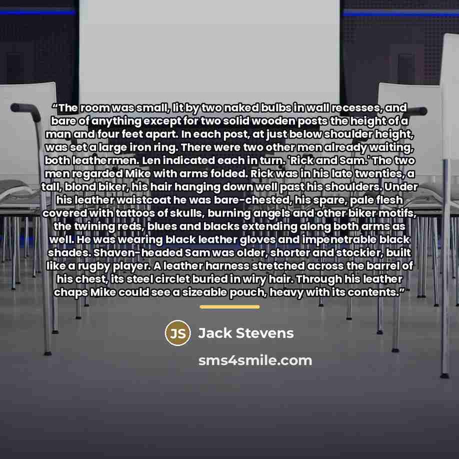 “The room was small, lit by two naked bulbs in wall recesses, and bare of anything except for two solid wooden posts the height of a man and four feet apart. In each post, at just below shoulder height, was set a large iron ring. There were two other men already waiting, both leathermen. Len…” quote by Anonymous