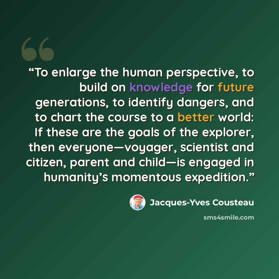 “To enlarge the human perspective, to build on knowledge for future generations, to identify dangers, and to chart the course to a better world: If these are the goals of the explorer, then everyone—voyager, scientist and citizen, parent and child—is engaged in humanity’s momentous expedition.” quote by Jacques-Yves Cousteau