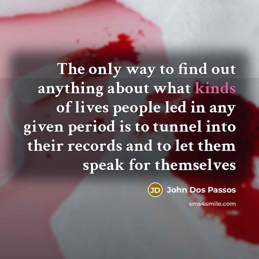 “The only way to find out anything about what kinds of lives people led in any given period is to tunnel into their records and to let them speak for themselves” quote by John Dos Passos