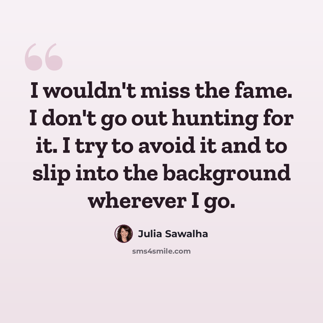 “I wouldn't miss the fame. I don't go out hunting for it. I try to avoid it and to slip into the background wherever I go.” quote by Julia Sawalha