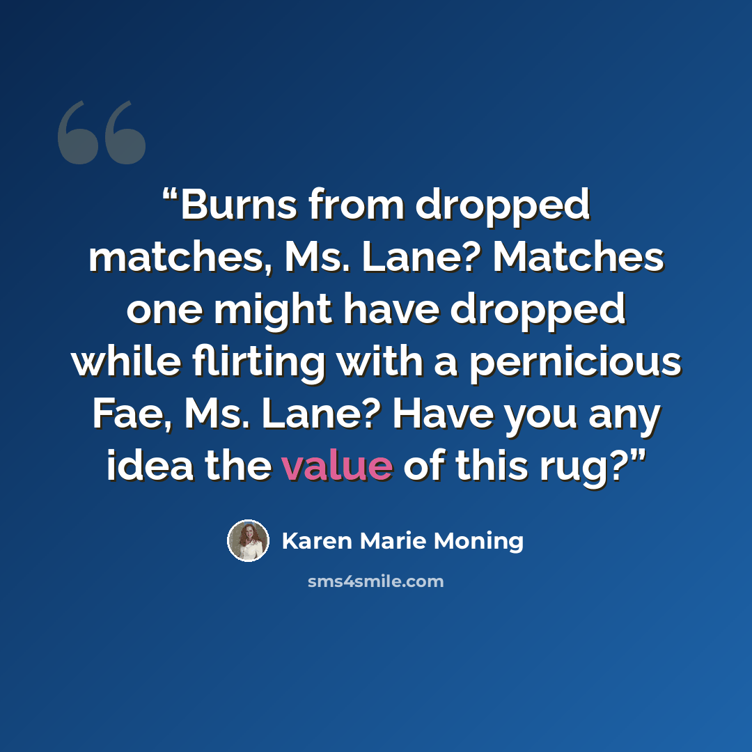 “Burns from dropped matches, Ms. Lane? Matches one might have dropped while flirting with a pernicious Fae, Ms. Lane? Have you any idea the value of this rug?” quote by Karen Marie Moning