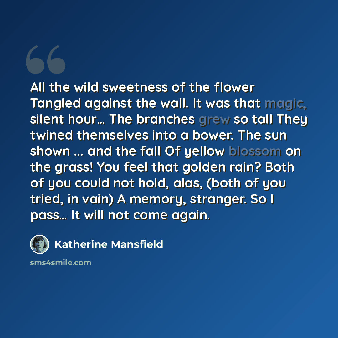 “All the wild sweetness of the flower Tangled against the wall. It was that magic, silent hour… The branches grew so tall They twined themselves into a bower. The sun shown ... and the fall Of yellow blossom on the grass! You feel that golden rain? Both of you could not hold, alas, (both of you…” quote by Katherine Mansfield